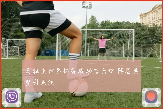 乌拉圭世界杯备战动态出炉 阵容调整引关注
