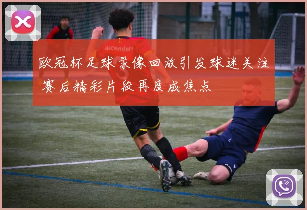 欧冠杯足球录像回放引发球迷关注 赛后精彩片段再度成焦点