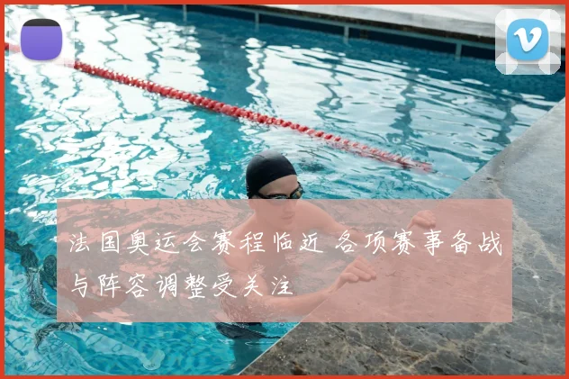 法国奥运会赛程临近 各项赛事备战与阵容调整受关注