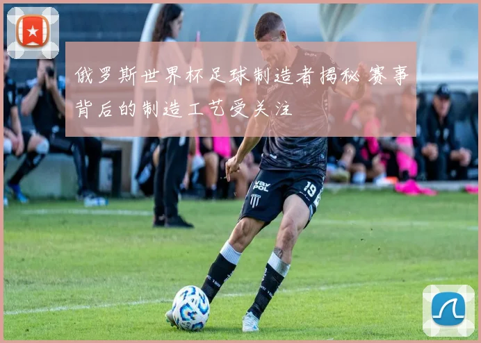 俄罗斯世界杯足球制造者揭秘 赛事背后的制造工艺受关注