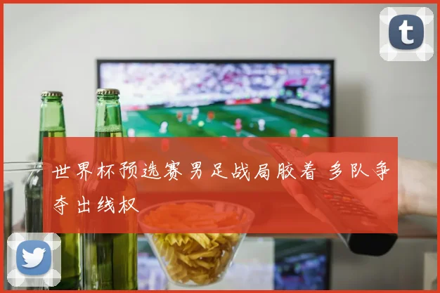 世界杯预选赛男足战局胶着 多队争夺出线权