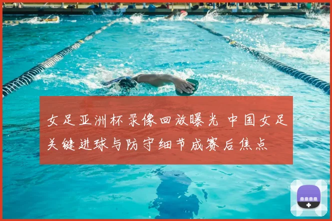 女足亚洲杯录像回放曝光 中国女足关键进球与防守细节成赛后焦点