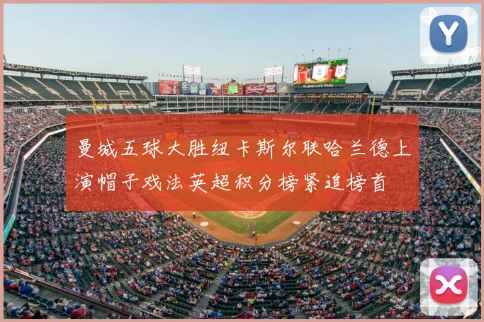 曼城五球大胜纽卡斯尔联哈兰德上演帽子戏法英超积分榜紧追榜首