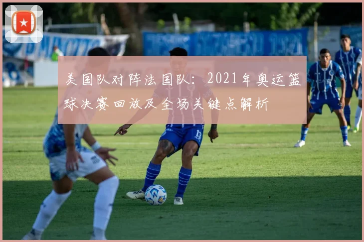 美国队对阵法国队：2021年奥运篮球决赛回放及全场关键点解析