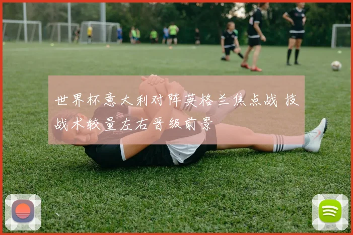 世界杯意大利对阵英格兰焦点战 技战术较量左右晋级前景