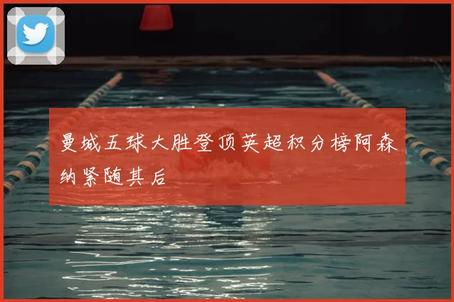 曼城五球大胜登顶英超积分榜阿森纳紧随其后