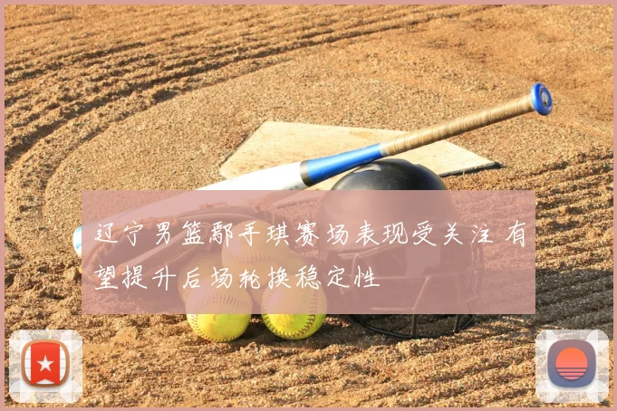 辽宁男篮鄢手琪赛场表现受关注 有望提升后场轮换稳定性