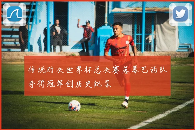 传说对决世界杯总决赛落幕巴西队夺得冠军创历史纪录