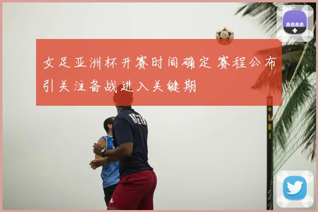 女足亚洲杯开赛时间确定 赛程公布引关注备战进入关键期