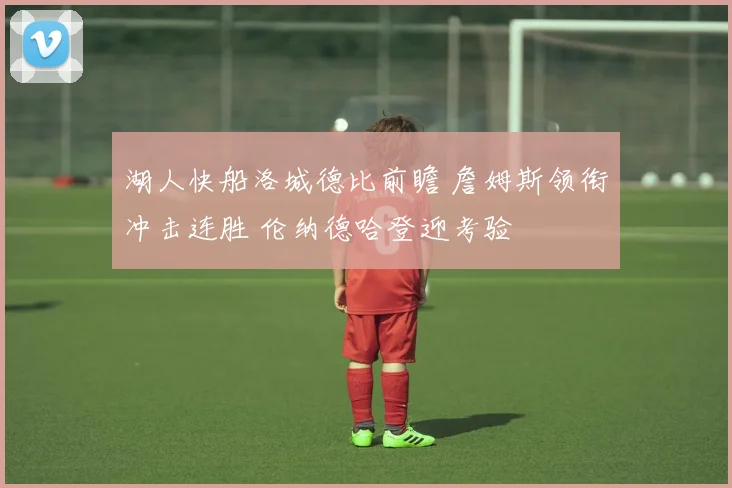 湖人快船洛城德比前瞻 詹姆斯领衔冲击连胜 伦纳德哈登迎考验