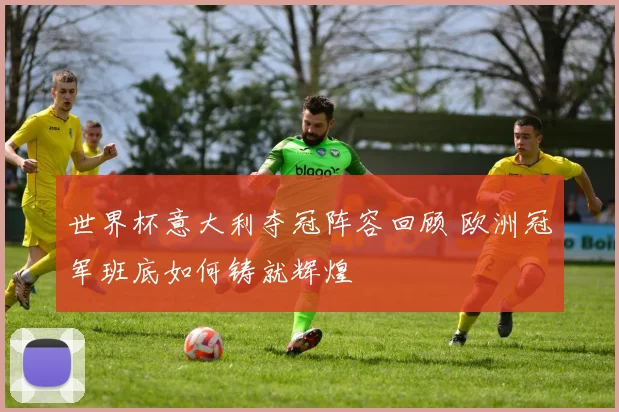 世界杯意大利夺冠阵容回顾 欧洲冠军班底如何铸就辉煌