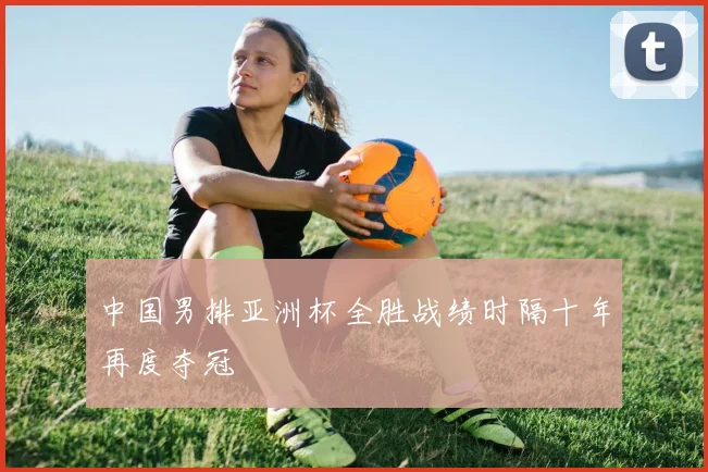 中国男排亚洲杯全胜战绩时隔十年再度夺冠